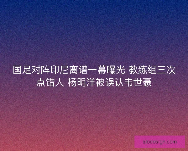 国足对阵印尼离谱一幕曝光 教练组三次点错人 杨明洋被误认韦世豪