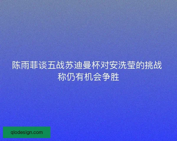 陈雨菲谈五战苏迪曼杯对安洗莹的挑战 称仍有机会争胜