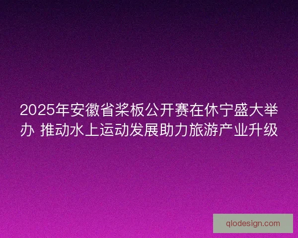 2025年安徽省桨板公开赛在休宁盛大举办 推动水上运动发展助力旅游产业升级