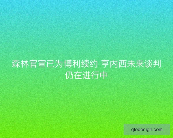 森林官宣已为博利续约 亨内西未来谈判仍在进行中