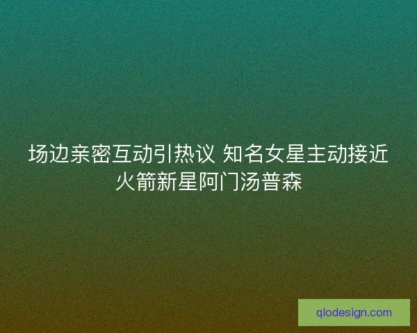 场边亲密互动引热议 知名女星主动接近火箭新星阿门汤普森