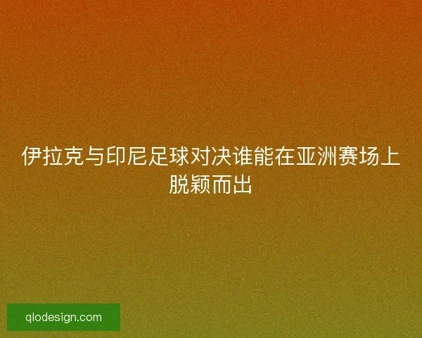 伊拉克与印尼足球对决谁能在亚洲赛场上脱颖而出
