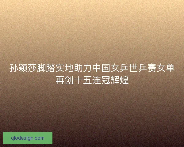 孙颖莎脚踏实地助力中国女乒世乒赛女单再创十五连冠辉煌