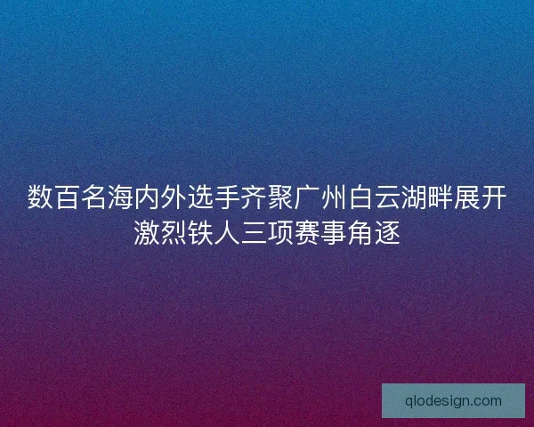数百名海内外选手齐聚广州白云湖畔展开激烈铁人三项赛事角逐