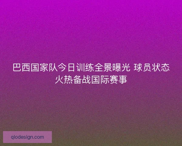 巴西国家队今日训练全景曝光 球员状态火热备战国际赛事