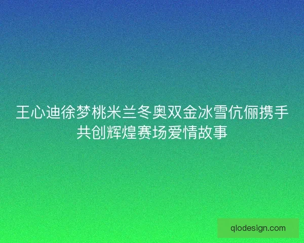 王心迪徐梦桃米兰冬奥双金冰雪伉俪携手共创辉煌赛场爱情故事