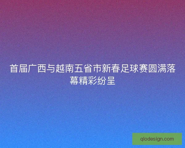 首届广西与越南五省市新春足球赛圆满落幕精彩纷呈